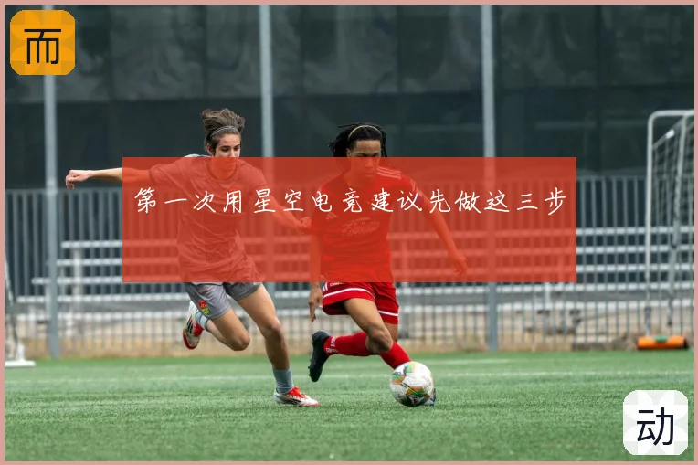 第一次用星空电竞建议先做这三步